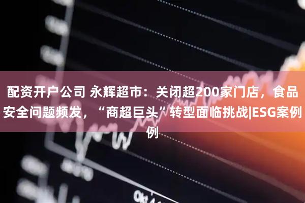 配资开户公司 永辉超市：关闭超200家门店，食品安全问题频发，“商超巨头”转型面临挑战|ESG案例