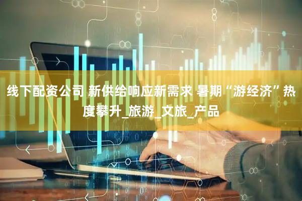 线下配资公司 新供给响应新需求 暑期“游经济”热度攀升_旅游_文旅_产品