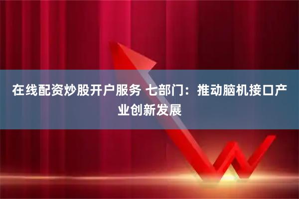 在线配资炒股开户服务 七部门：推动脑机接口产业创新发展