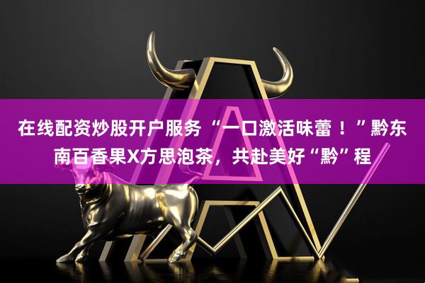 在线配资炒股开户服务 “一口激活味蕾 ！”黔东南百香果X方思泡茶，共赴美好“黔”程