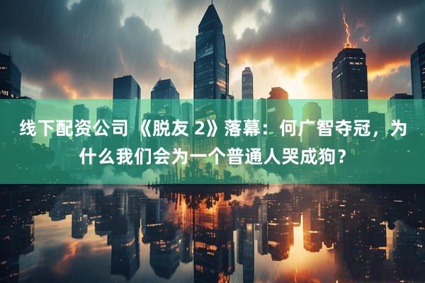 线下配资公司 《脱友 2》落幕：何广智夺冠，为什么我们会为一个普通人哭成狗？