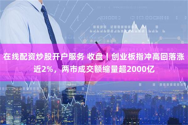在线配资炒股开户服务 收盘丨创业板指冲高回落涨近2%，两市成交额缩量超2000亿