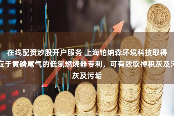 在线配资炒股开户服务 上海铂纳森环境科技取得适应于黄磷尾气的低氮燃烧器专利，可有效吹掉积灰及污垢