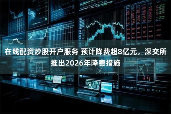 在线配资炒股开户服务 预计降费超8亿元，深交所推出2026年降费措施