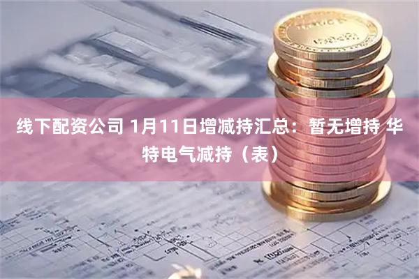 线下配资公司 1月11日增减持汇总：暂无增持 华特电气减持（表）